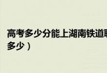 高考多少分能上湖南鐵道職業(yè)技術(shù)學(xué)院（2021錄取分?jǐn)?shù)線是多少）