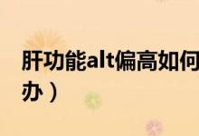 肝功能alt偏高如何處理（肝功能alt偏高怎么辦）