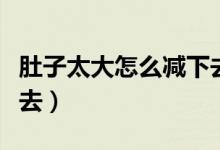 肚子太大怎么減下去男生（肚子太大怎么減下去）