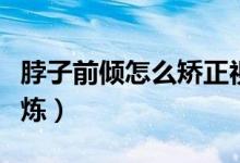 脖子前傾怎么矯正視頻（脖子前傾怎么矯正鍛煉）
