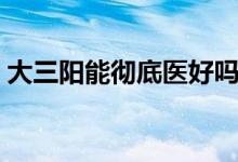 大三陽能徹底醫(yī)好嗎（大三陽能徹底治愈嗎）