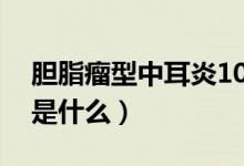 膽脂瘤型中耳炎10幾年了（膽脂瘤型中耳炎是什么）