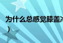 為什么總感覺膝蓋冷疼（為什么總感覺膝蓋冷）