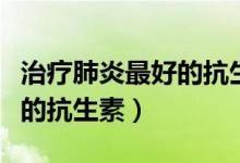治療肺炎最好的抗生素有哪些（治療肺炎最好的抗生素）