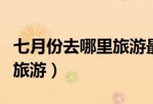 七月份去哪里旅游最合適（七月份適合去哪里旅游）
