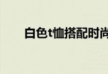 白色t恤搭配時尚感（時尚搭配介紹）