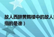 故人西辭黃鶴樓中的故人指什么（故人西辭黃鶴樓中的故人指的是誰）