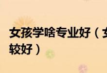 女孩學啥專業(yè)好（女生一般就業(yè)哪方面工作比較好）