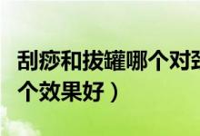 刮痧和拔罐哪個(gè)對頸椎效果好（刮痧和拔罐哪個(gè)效果好）