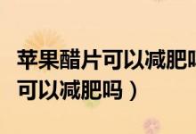 蘋果醋片可以減肥嗎有什么副作用（蘋果醋片可以減肥嗎）