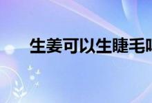 生姜可以生睫毛嗎（生姜可以生發(fā)么）