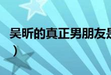 吳昕的真正男朋友是誰(shuí)（個(gè)人信息和相識(shí)背景）