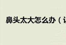 鼻頭太大怎么辦（讓鼻子變小有哪些方法）