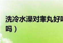 洗冷水澡對睪丸好嗎（洗冷水澡對陰莖有好處嗎）