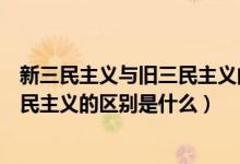 新三民主義與舊三民主義的區(qū)別表現(xiàn)在（新三民主義與舊三民主義的區(qū)別是什么）