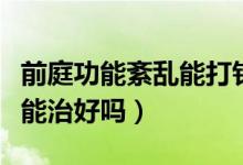 前庭功能紊亂能打針能治好嗎（前庭功能紊亂能治好嗎）