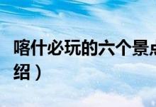 喀什必玩的六個景點（喀什旅游必去的景點介紹）
