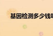 基因檢測多少錢呀（基因檢測多少錢）