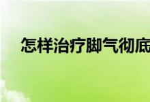怎樣治療腳氣徹底根治（怎樣治療腳氣）
