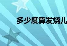 多少度算發(fā)燒兒童（多少度算發(fā)燒）