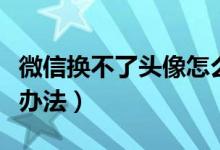 微信換不了頭像怎么辦（微信換不了頭像解決辦法）
