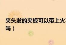 夾頭發(fā)的夾板可以帶上火車嗎（夾頭發(fā)的夾板可以帶上飛機嗎）