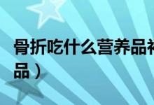 骨折吃什么營養(yǎng)品補品（骨折吃什么營養(yǎng)品補品）