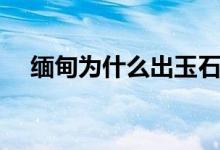 緬甸為什么出玉石（緬甸為什么說漢語）
