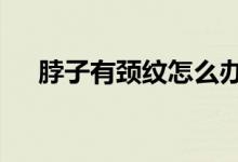 脖子有頸紋怎么辦（6個小妙招教給你）