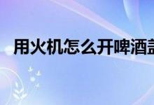 用火機(jī)怎么開(kāi)啤酒蓋（用火機(jī)怎么開(kāi)紅酒）