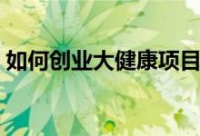 如何創(chuàng)業(yè)大健康項(xiàng)目（大健康項(xiàng)目創(chuàng)業(yè)攻略）