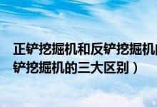 正鏟挖掘機(jī)和反鏟挖掘機(jī)的區(qū)別(專(zhuān)家解析正鏟挖掘機(jī)和反鏟挖掘機(jī)的三大區(qū)別)