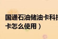 國(guó)通石油儲(chǔ)油卡科技有限公司百科（國(guó)通儲(chǔ)油卡怎么使用）