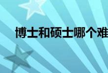 博士和碩士哪個難（博士和碩士哪個高）