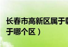 長春市高新區(qū)屬于朝陽區(qū)嗎（長春市高新區(qū)屬于哪個(gè)區(qū)）