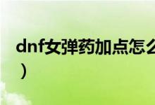 dnf女彈藥加點怎么做（女彈藥怎么刷圖加點）