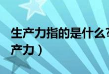 生產(chǎn)力指的是什么?（生產(chǎn)力是什么 什么叫生產(chǎn)力）
