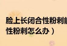 臉上長閉合性粉刺能自行消除嗎（臉上長閉合性粉刺怎么辦）