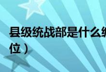 縣級統(tǒng)戰(zhàn)部是什么編制（縣級統(tǒng)戰(zhàn)部是什么單位）