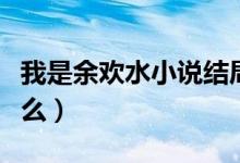 我是余歡水小說(shuō)結(jié)局（我是余歡水的結(jié)局是什么）