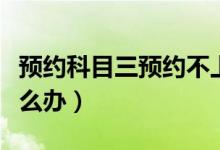 預(yù)約科目三預(yù)約不上(預(yù)約科目三預(yù)約不上怎么辦)