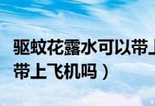 驅(qū)蚊花露水可以帶上火車么（驅(qū)蚊花露水可以帶上飛機(jī)嗎）