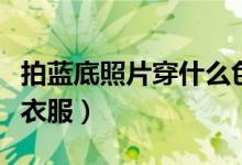 拍藍(lán)底照片穿什么色衣服（拍藍(lán)底照片穿什么衣服）