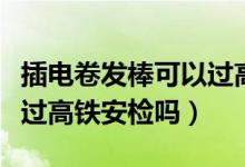 插電卷發(fā)棒可以過高鐵安檢嗎（插電卷發(fā)棒能過高鐵安檢嗎）
