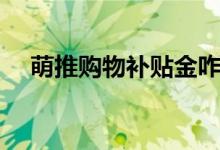 萌推購(gòu)物補(bǔ)貼金咋用（萌推購(gòu)物可靠嗎）