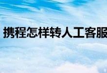 攜程怎樣轉(zhuǎn)人工客服（攜程怎樣轉(zhuǎn)人工服務）