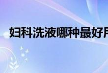 婦科洗液哪種最好用（婦科洗液哪種最好）