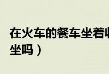 在火車的餐車坐著收費(fèi)嗎（火車餐車可以免費(fèi)坐嗎）