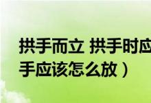 拱手而立 拱手時應(yīng)該哪個手在外（拱手而立手應(yīng)該怎么放）