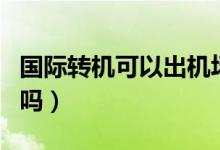 國際轉(zhuǎn)機可以出機場么（國際轉(zhuǎn)機可以出機場嗎）